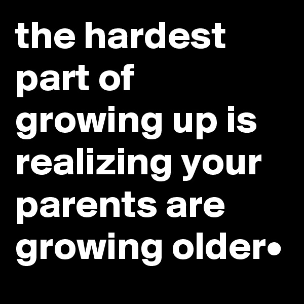 the hardest part of growing up is realizing your parents are growing older•