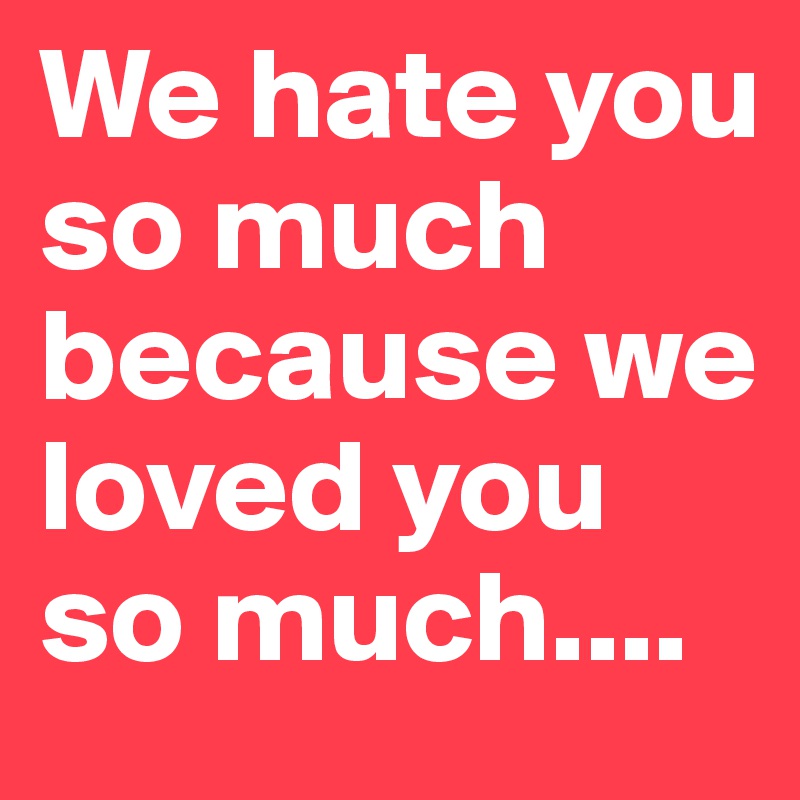 We hate you so much because we loved you so much....