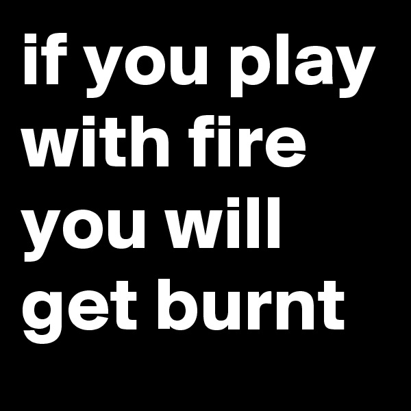 if you play with fire you will get burnt