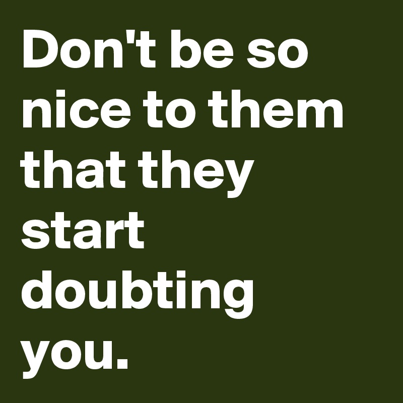 Don't be so nice to them that they start doubting you.