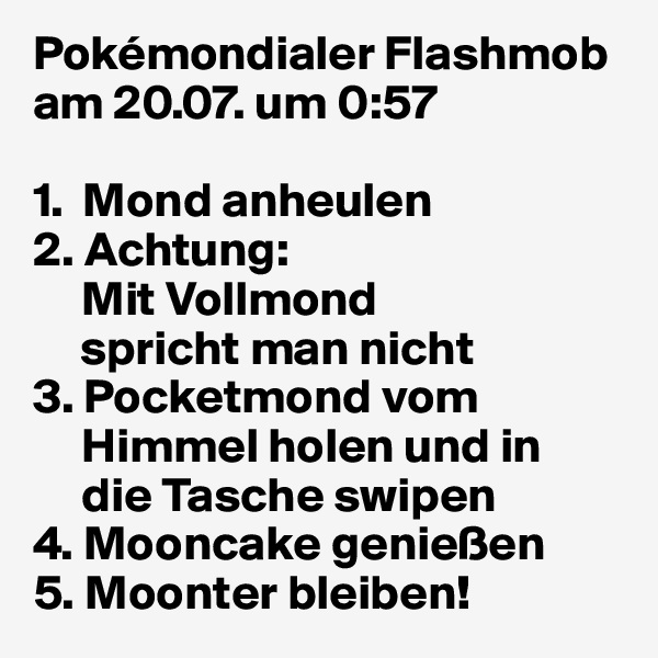 Pokémondialer Flashmob
am 20.07. um 0:57

1.  Mond anheulen 
2. Achtung: 
     Mit Vollmond       
     spricht man nicht
3. Pocketmond vom 
     Himmel holen und in   
     die Tasche swipen
4. Mooncake genießen
5. Moonter bleiben!