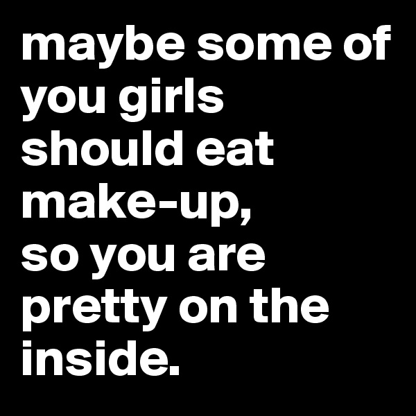 maybe some of you girls should eat make-up,
so you are pretty on the inside.