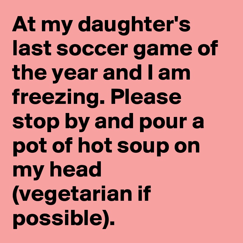 At my daughter's last soccer game of the year and I am freezing. Please stop by and pour a pot of hot soup on my head (vegetarian if possible).