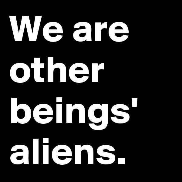 We are other beings' aliens.