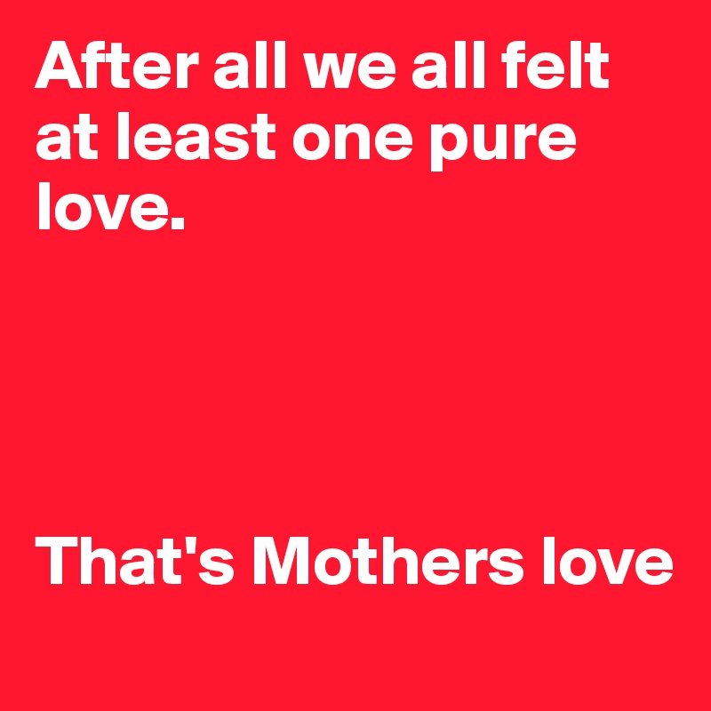 After all we all felt at least one pure love. 




That's Mothers love