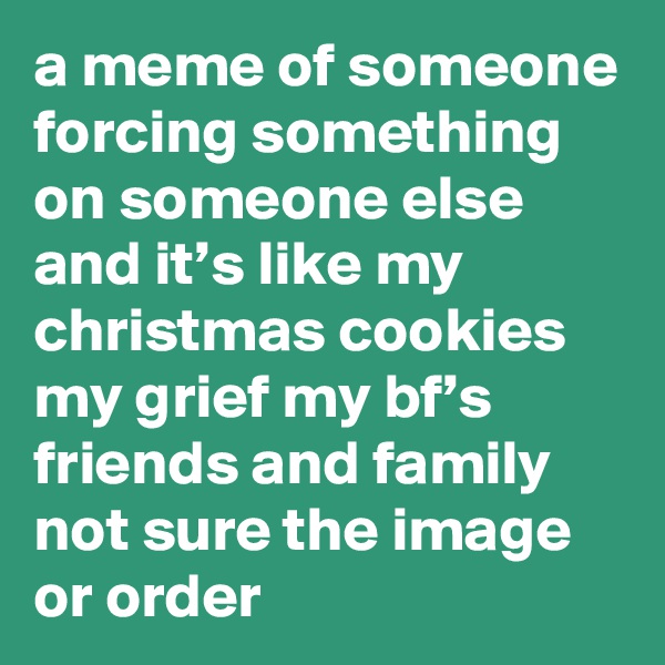 a meme of someone forcing something on someone else and it’s like my christmas cookies my grief my bf’s friends and family not sure the image or order