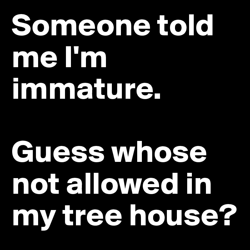 Someone told me I'm immature. 

Guess whose not allowed in my tree house?