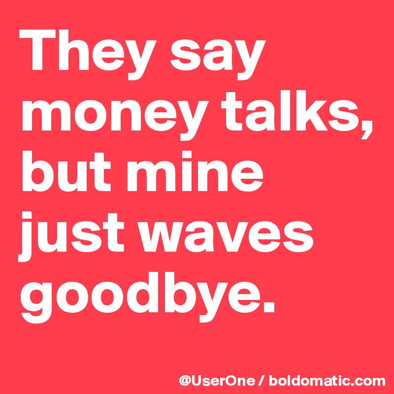 They say money talks, but mine just waves goodbye.
