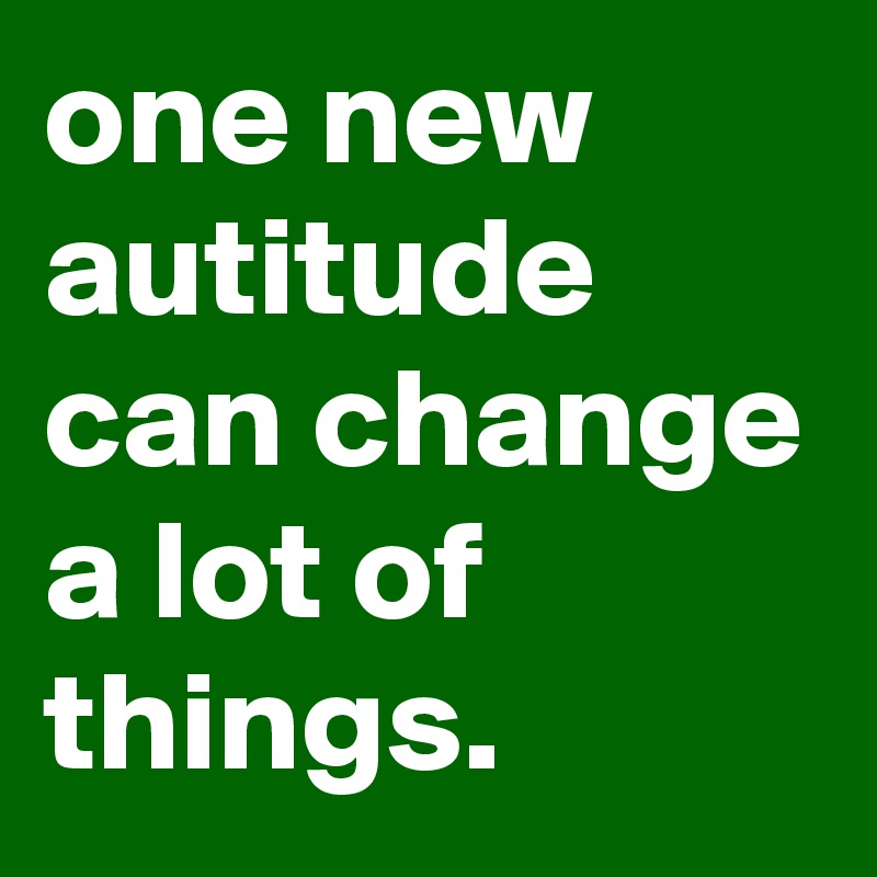 one new autitude can change a lot of things.