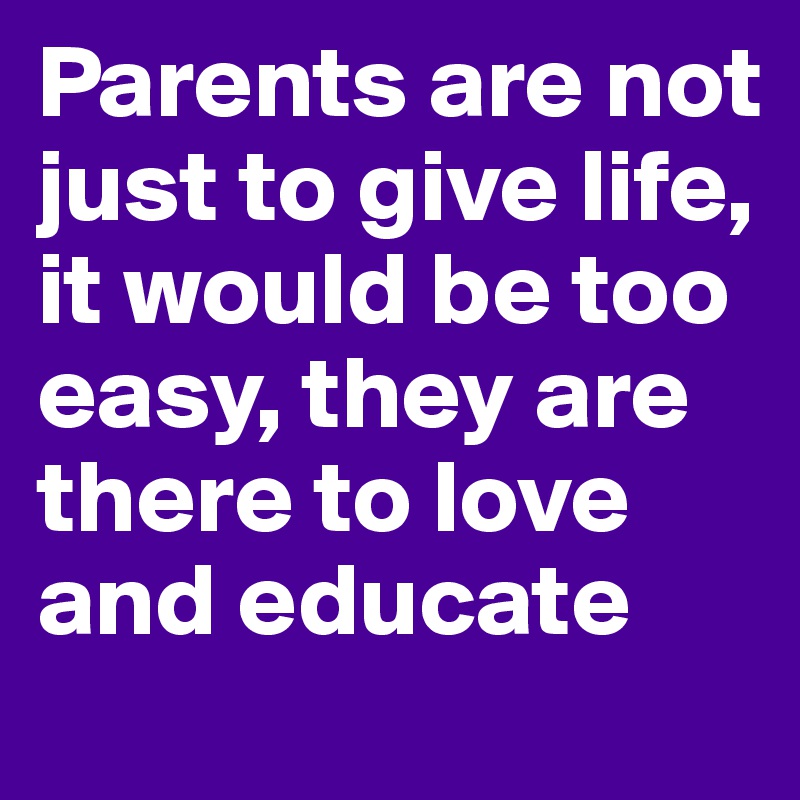 Parents are not just to give life, it would be too easy, they are there to love and educate