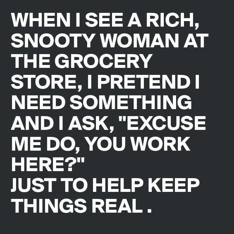 WHEN I SEE A RICH, 
SNOOTY WOMAN AT THE GROCERY STORE, I PRETEND I NEED SOMETHING AND I ASK, "EXCUSE ME DO, YOU WORK HERE?''
JUST TO HELP KEEP THINGS REAL .