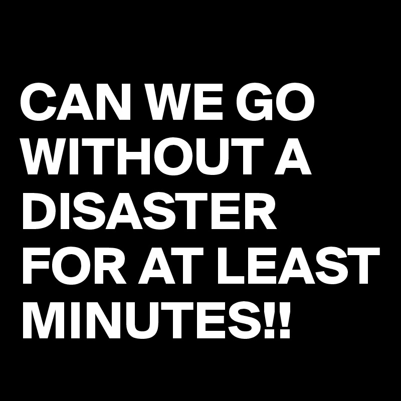 
CAN WE GO WITHOUT A DISASTER FOR AT LEAST MINUTES!!