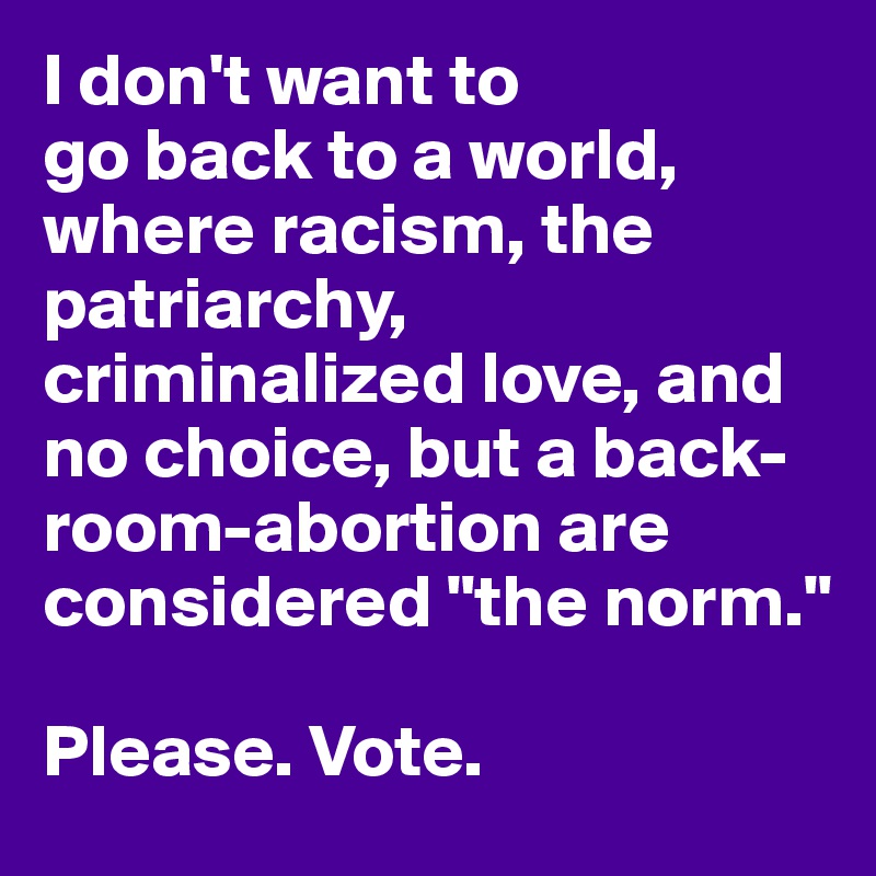 I don't want to 
go back to a world, where racism, the patriarchy, criminalized love, and no choice, but a back-room-abortion are considered "the norm." 

Please. Vote.