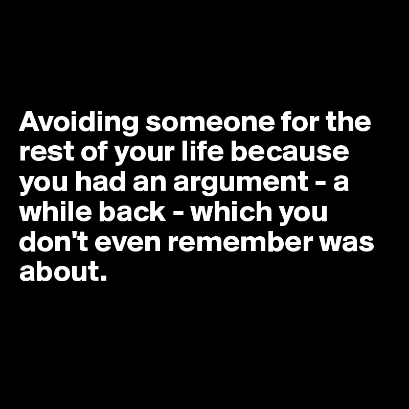 


Avoiding someone for the rest of your life because you had an argument - a while back - which you don't even remember was about. 


