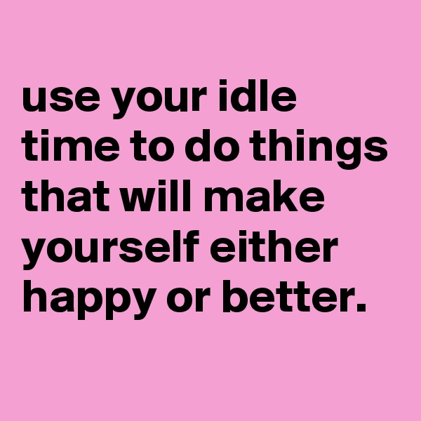 
use your idle time to do things that will make yourself either happy or better.
