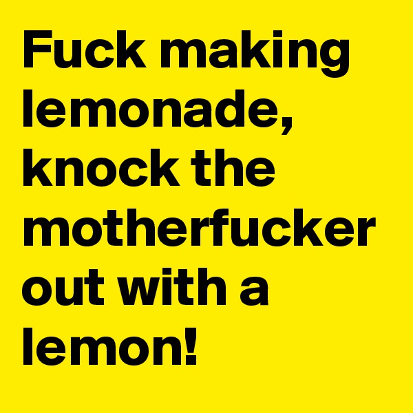 Fuck making lemonade, knock the motherfucker out with a lemon!