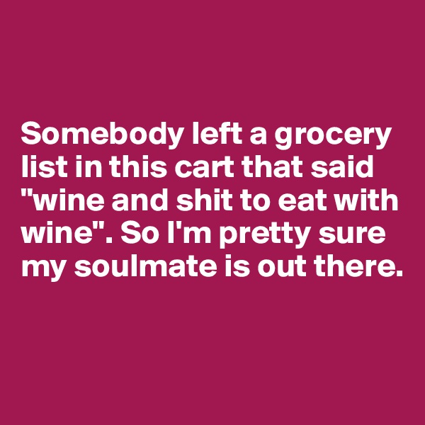 


Somebody left a grocery list in this cart that said "wine and shit to eat with wine". So I'm pretty sure my soulmate is out there.


