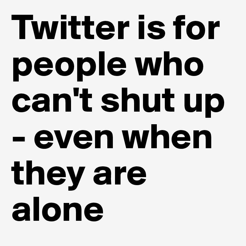 Twitter is for people who can't shut up - even when they are alone
