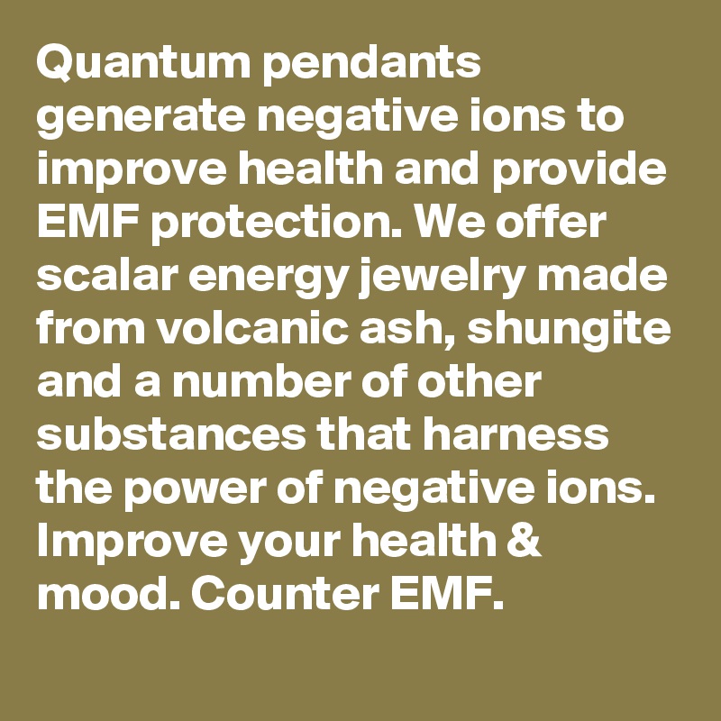 Quantum pendants generate negative ions to improve health and provide EMF protection. We offer scalar energy jewelry made from volcanic ash, shungite and a number of other substances that harness the power of negative ions. Improve your health & mood. Counter EMF.