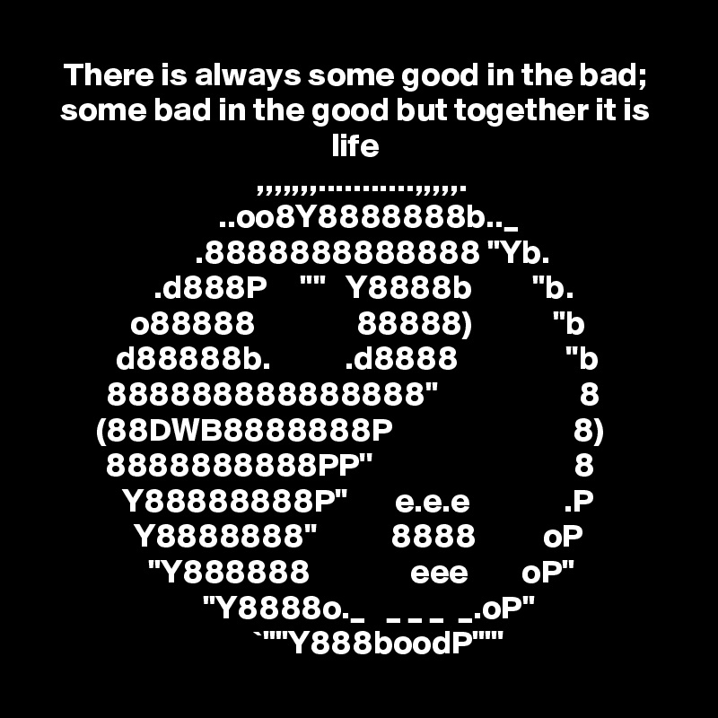 There is always some good in the bad; some bad in the good but together it is life
  ,,,,,,,...........,,,,,.
    ..oo8Y8888888b.._
     .8888888888888 "Yb.
   .d888P     ""   Y8888b         "b.
  o88888               88888)            "b
     d88888b.           .d8888                ''b    888888888888888"                     8
(88DWB8888888P                           8) 8888888888PP''                              8
  Y88888888P''       e.e.e              .P
  Y8888888''           8888          oP
   "Y888888               eee        oP"
     "Y8888o._   _ _ _  _.oP"
       `""Y888boodP""'
