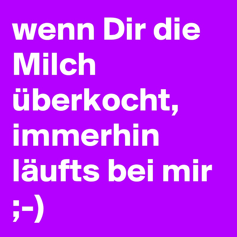 wenn Dir die Milch überkocht, immerhin läufts bei mir ;-)