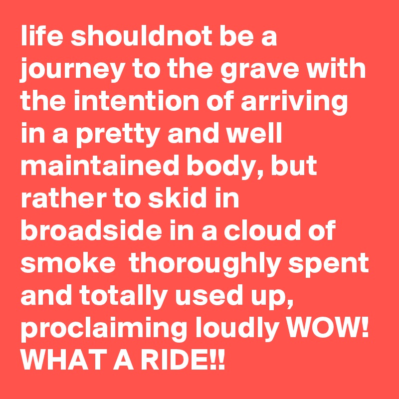life shouldnot be a journey to the grave with the intention of arriving in a pretty and well maintained body, but rather to skid in broadside in a cloud of smoke  thoroughly spent and totally used up, proclaiming loudly WOW! WHAT A RIDE!!