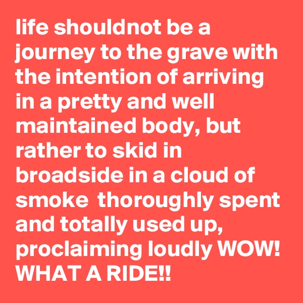 life shouldnot be a journey to the grave with the intention of arriving in a pretty and well maintained body, but rather to skid in broadside in a cloud of smoke  thoroughly spent and totally used up, proclaiming loudly WOW! WHAT A RIDE!!