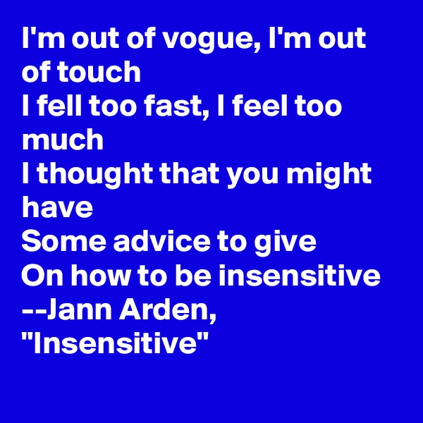 I'm out of vogue, I'm out of touch
I fell too fast, I feel too much
I thought that you might have
Some advice to give
On how to be insensitive
--Jann Arden, "Insensitive"