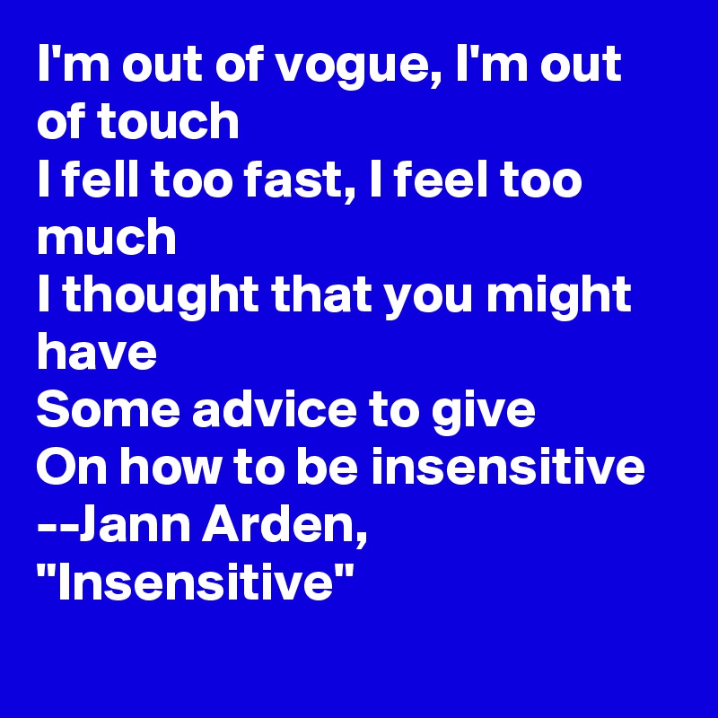 I'm out of vogue, I'm out of touch
I fell too fast, I feel too much
I thought that you might have
Some advice to give
On how to be insensitive
--Jann Arden, "Insensitive"
