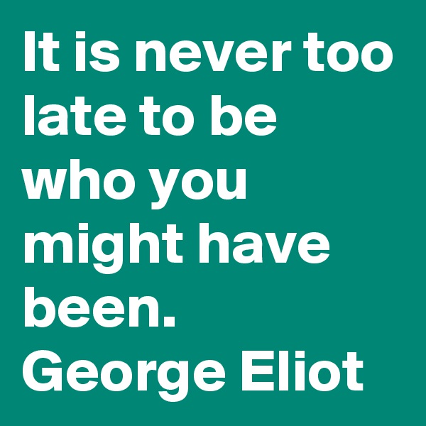 It is never too late to be who you might have been.
George Eliot