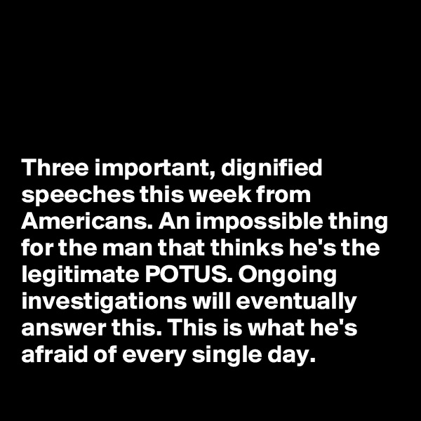 




Three important, dignified speeches this week from Americans. An impossible thing for the man that thinks he's the legitimate POTUS. Ongoing investigations will eventually answer this. This is what he's afraid of every single day. 