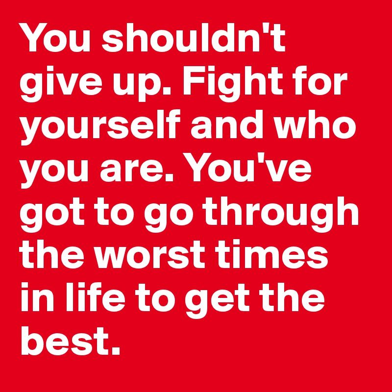 You shouldn't give up. Fight for yourself and who you are. You've got to go through the worst times in life to get the best.