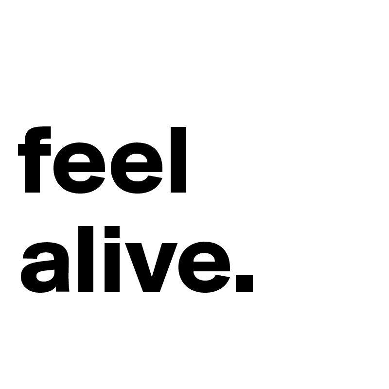 
feel alive.