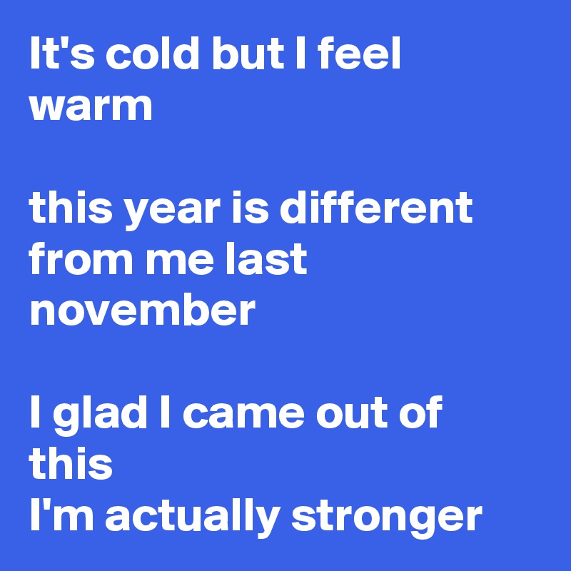 It's cold but I feel warm

this year is different from me last november

I glad I came out of this
I'm actually stronger