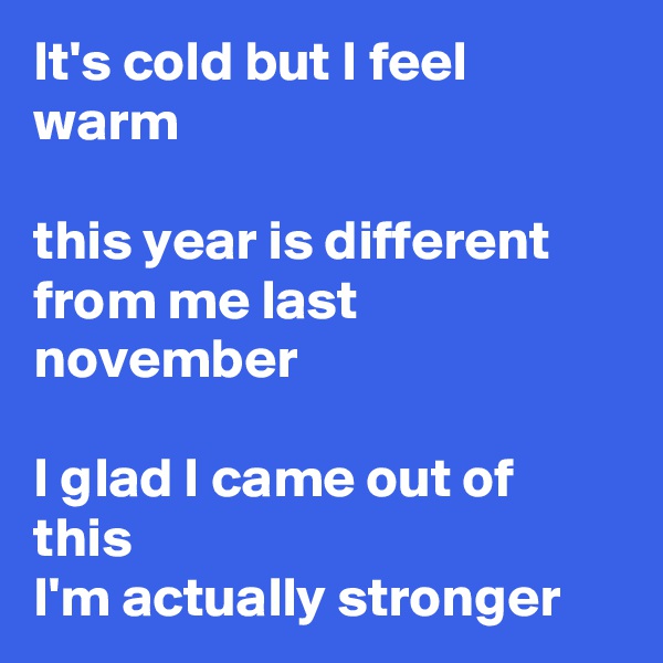It's cold but I feel warm

this year is different from me last november

I glad I came out of this
I'm actually stronger