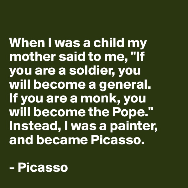 

When I was a child my mother said to me, "If 
you are a soldier, you 
will become a general. 
If you are a monk, you 
will become the Pope." 
Instead, I was a painter, and became Picasso.

- Picasso