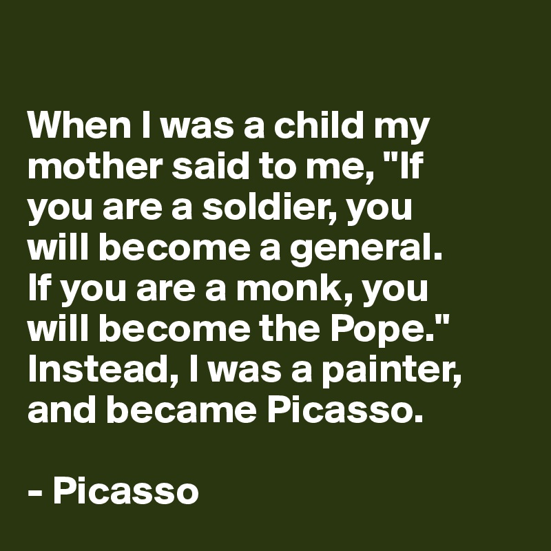 

When I was a child my mother said to me, "If 
you are a soldier, you 
will become a general. 
If you are a monk, you 
will become the Pope." 
Instead, I was a painter, and became Picasso.

- Picasso