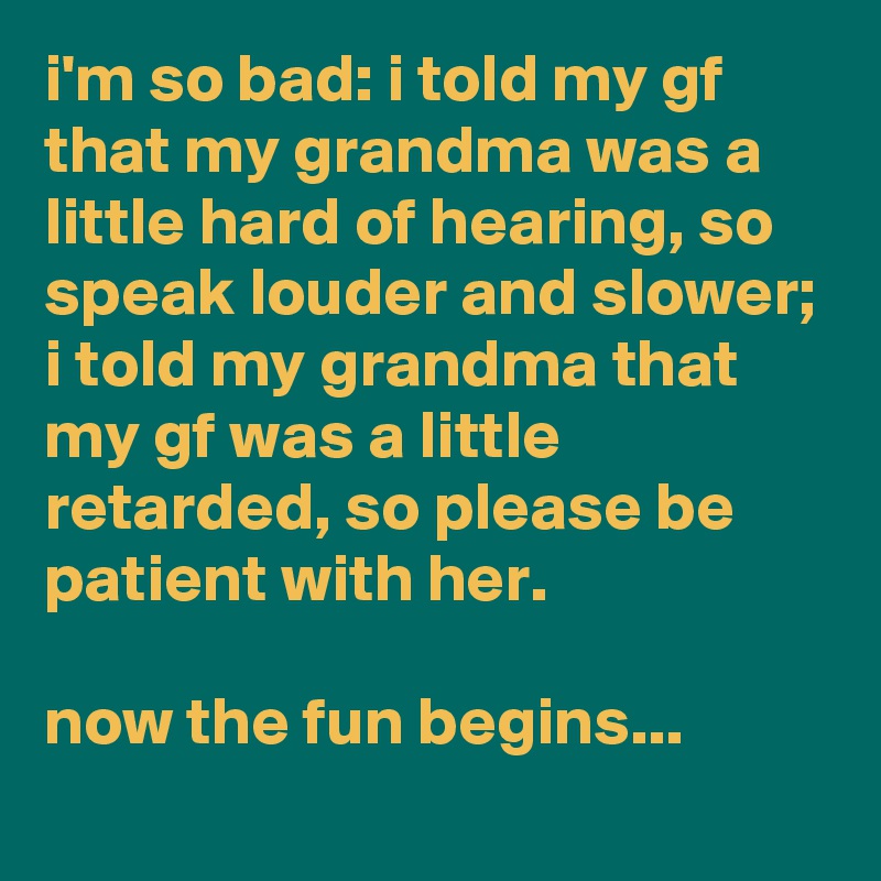 i'm so bad: i told my gf that my grandma was a little hard of hearing, so speak louder and slower; i told my grandma that my gf was a little retarded, so please be patient with her.

now the fun begins...