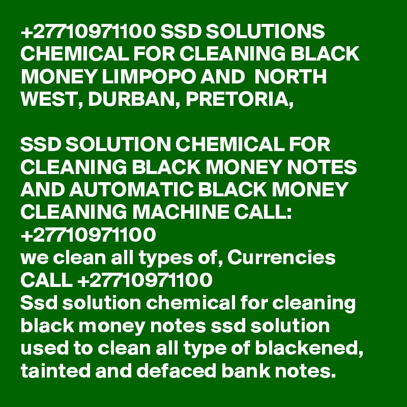 +27710971100 SSD SOLUTIONS CHEMICAL FOR CLEANING BLACK MONEY LIMPOPO AND  NORTH WEST, DURBAN, PRETORIA, 

SSD SOLUTION CHEMICAL FOR CLEANING BLACK MONEY NOTES AND AUTOMATIC BLACK MONEY CLEANING MACHINE CALL: +27710971100
we clean all types of, Currencies CALL +27710971100
Ssd solution chemical for cleaning black money notes ssd solution used to clean all type of blackened, tainted and defaced bank notes. 
