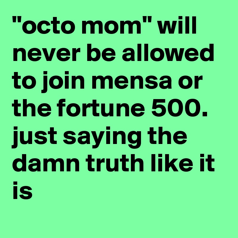 "octo mom" will never be allowed to join mensa or the fortune 500.  just saying the damn truth like it is