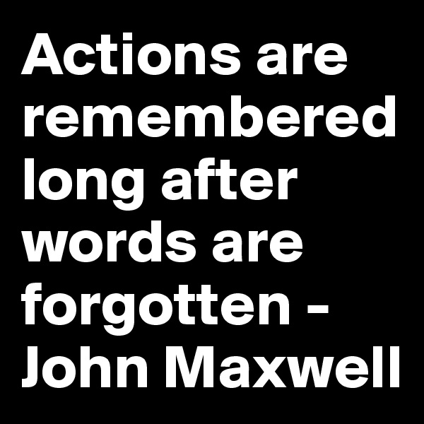 Actions are remembered long after words are forgotten - John Maxwell
