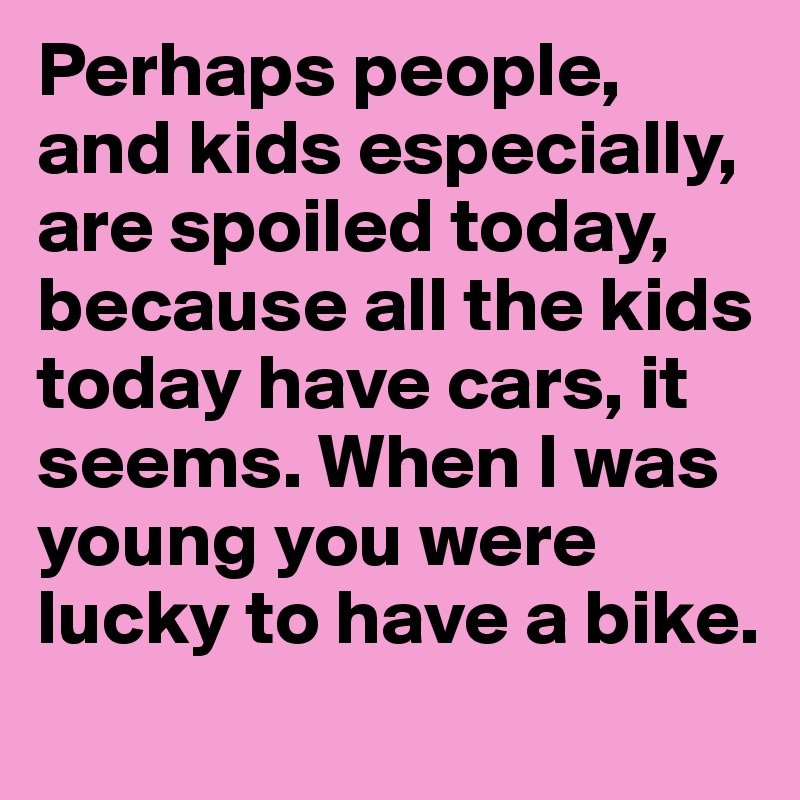 Perhaps people, and kids especially, are spoiled today, because all the kids today have cars, it seems. When I was young you were lucky to have a bike.
