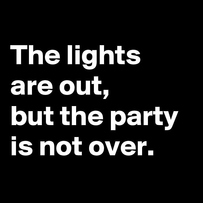 
The lights are out,
but the party is not over.
