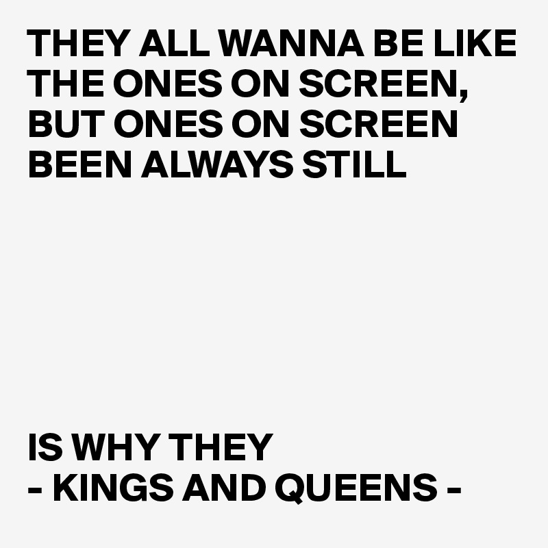THEY ALL WANNA BE LIKE THE ONES ON SCREEN, 
BUT ONES ON SCREEN BEEN ALWAYS STILL






IS WHY THEY 
- KINGS AND QUEENS -