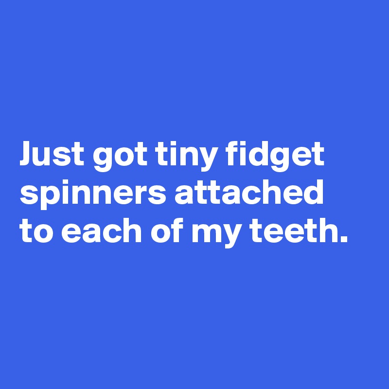 


Just got tiny fidget spinners attached to each of my teeth. 


