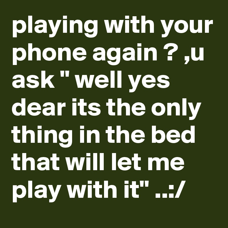 playing with your phone again ? ,u ask " well yes dear its the only thing in the bed that will let me play with it" ..:/