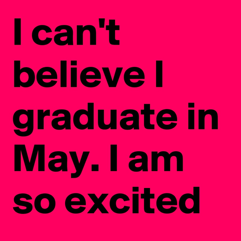 I can't believe I graduate in May. I am so excited