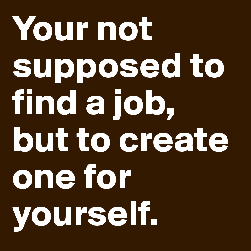 Your not supposed to find a job, but to create one for yourself. 