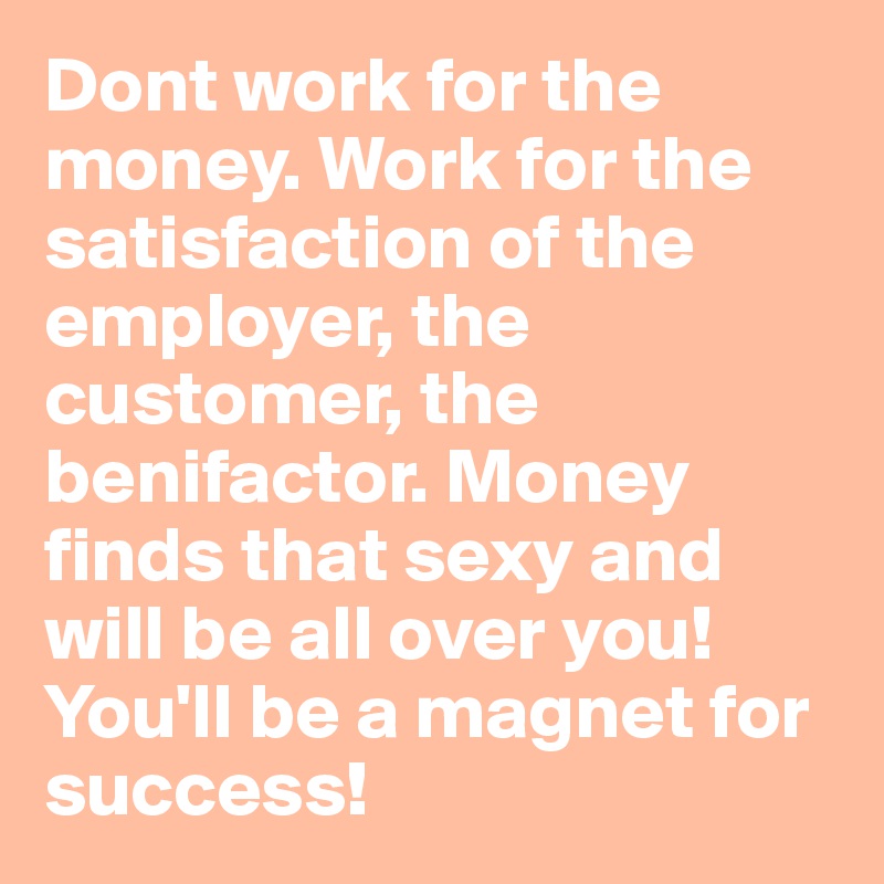 Dont work for the money. Work for the satisfaction of the employer, the customer, the benifactor. Money finds that sexy and will be all over you! You'll be a magnet for success!