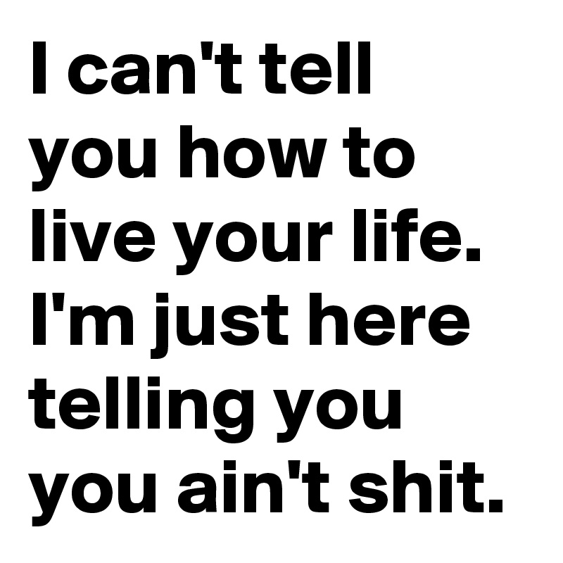 I can't tell you how to live your life. I'm just here telling you you ain't shit. 
